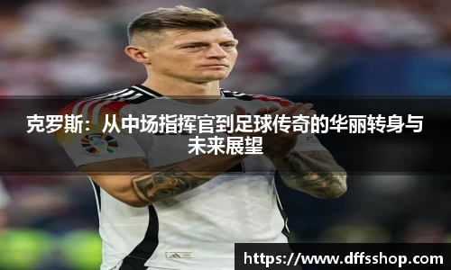 克罗斯：从中场指挥官到足球传奇的华丽转身与未来展望